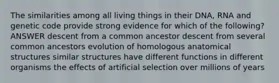 The similarities among all living things in their DNA, RNA and genetic code provide strong evidence for which of the following? ANSWER descent from a common ancestor descent from several common ancestors evolution of homologous anatomical structures similar structures have different functions in different organisms the effects of artificial selection over millions of years