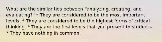 What are the similarities between "analyzing, creating, and evaluating?" * They are considered to be the most important levels. * They are considered to be the highest forms of critical thinking. * They are the first levels that you present to students. * They have nothing in common.