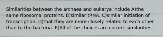 Similarities between the archaea and eukarya include A)the same ribosomal proteins. B)similar tRNA. C)similar initiation of transcription. D)that they are more closely related to each other than to the bacteria. E)All of the choices are correct similarities.