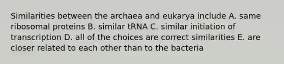 Similarities between the archaea and eukarya include A. same ribosomal proteins B. similar tRNA C. similar initiation of transcription D. all of the choices are correct similarities E. are closer related to each other than to the bacteria