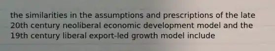 the similarities in the assumptions and prescriptions of the late 20th century neoliberal economic development model and the 19th century liberal export-led growth model include