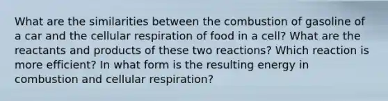 What are the similarities between the combustion of gasoline of a car and the cellular respiration of food in a cell? What are the reactants and products of these two reactions? Which reaction is more efficient? In what form is the resulting energy in combustion and cellular respiration?