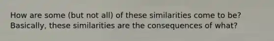 How are some (but not all) of these similarities come to be? Basically, these similarities are the consequences of what?