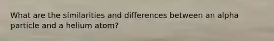 What are the similarities and differences between an alpha particle and a helium atom?