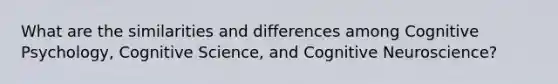 What are the similarities and differences among Cognitive Psychology, Cognitive Science, and Cognitive Neuroscience?