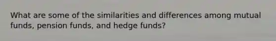 What are some of the similarities and differences among mutual​ funds, pension​ funds, and hedge​ funds?