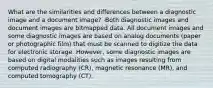 What are the similarities and differences between a diagnostic image and a document image? -Both diagnostic images and document images are bitmapped data. All document images and some diagnostic images are based on analog documents (paper or photographic film) that must be scanned to digitize the data for electronic storage. However, some diagnostic images are based on digital modalities such as images resulting from computed radiography (CR), magnetic resonance (MR), and computed tomography (CT).