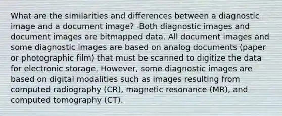 What are the similarities and differences between a diagnostic image and a document image? -Both diagnostic images and document images are bitmapped data. All document images and some diagnostic images are based on analog documents (paper or photographic film) that must be scanned to digitize the data for electronic storage. However, some diagnostic images are based on digital modalities such as images resulting from computed radiography (CR), magnetic resonance (MR), and computed tomography (CT).