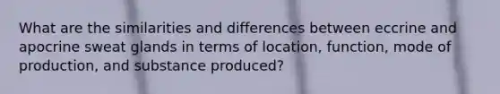 What are the similarities and differences between eccrine and apocrine sweat glands in terms of location, function, mode of production, and substance produced?