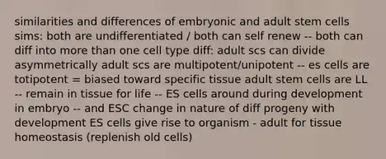 similarities and differences of embryonic and adult stem cells sims: both are undifferentiated / both can self renew -- both can diff into more than one cell type diff: adult scs can divide asymmetrically adult scs are multipotent/unipotent -- es cells are totipotent = biased toward specific tissue adult stem cells are LL -- remain in tissue for life -- ES cells around during development in embryo -- and ESC change in nature of diff progeny with development ES cells give rise to organism - adult for tissue homeostasis (replenish old cells)