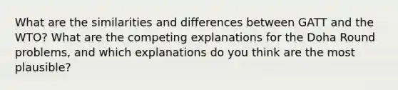 What are the similarities and differences between GATT and the WTO? What are the competing explanations for the Doha Round problems, and which explanations do you think are the most plausible?