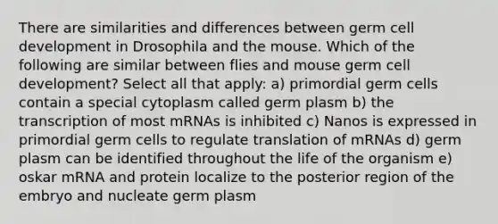 There are similarities and differences between germ cell development in Drosophila and the mouse. Which of the following are similar between flies and mouse germ cell development? Select all that apply: a) primordial germ cells contain a special cytoplasm called germ plasm b) the transcription of most mRNAs is inhibited c) Nanos is expressed in primordial germ cells to regulate translation of mRNAs d) germ plasm can be identified throughout the life of the organism e) oskar mRNA and protein localize to the posterior region of the embryo and nucleate germ plasm