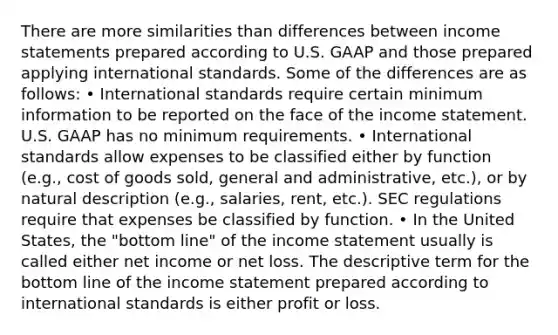 There are more similarities than differences between income statements prepared according to U.S. GAAP and those prepared applying international standards. Some of the differences are as follows: • International standards require certain minimum information to be reported on the face of the income statement. U.S. GAAP has no minimum requirements. • International standards allow expenses to be classified either by function (e.g., cost of goods sold, general and administrative, etc.), or by natural description (e.g., salaries, rent, etc.). SEC regulations require that expenses be classified by function. • In the United States, the "bottom line" of the income statement usually is called either net income or net loss. The descriptive term for the bottom line of the income statement prepared according to international standards is either profit or loss.