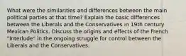 What were the similarities and differences between the main political parties at that time? Explain the basic differences between the Liberals and the Conservatives in 19th century Mexican Politics. Discuss the origins and effects of the French "Interlude" in the ongoing struggle for control between the Liberals and the Conservatives.