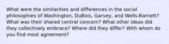 What were the similarities and differences in the social philosophies of Washington, DuBois, Garvey, and Wells-Barnett? What was their shared central concern? What other ideas did they collectively embrace? Where did they differ? With whom do you find most agreement?