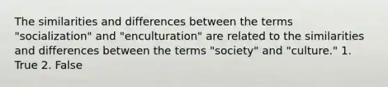 The similarities and differences between the terms "socialization" and "enculturation" are related to the similarities and differences between the terms "society" and "culture." 1. True 2. False