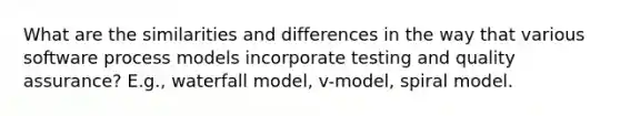 What are the similarities and differences in the way that various software process models incorporate testing and quality assurance? E.g., waterfall model, v-model, spiral model.