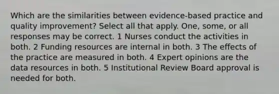 Which are the similarities between evidence-based practice and quality improvement? Select all that apply. One, some, or all responses may be correct. 1 Nurses conduct the activities in both. 2 Funding resources are internal in both. 3 The effects of the practice are measured in both. 4 Expert opinions are the data resources in both. 5 Institutional Review Board approval is needed for both.