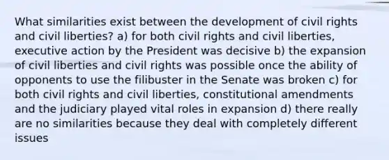 What similarities exist between the development of civil rights and civil liberties? a) for both civil rights and civil liberties, executive action by the President was decisive b) the expansion of civil liberties and civil rights was possible once the ability of opponents to use the filibuster in the Senate was broken c) for both civil rights and civil liberties, constitutional amendments and the judiciary played vital roles in expansion d) there really are no similarities because they deal with completely different issues