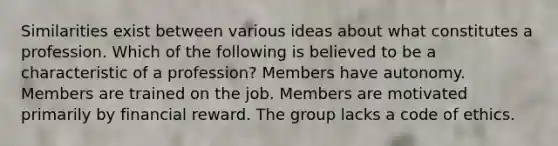 Similarities exist between various ideas about what constitutes a profession. Which of the following is believed to be a characteristic of a profession? Members have autonomy. Members are trained on the job. Members are motivated primarily by financial reward. The group lacks a code of ethics.