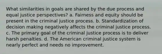 What similarities in goals are shared by the due process and equal justice perspectives? a. Fairness and equity should be present in the criminal justice process. b. Standardization of decision making negatively affects the criminal justice process. c. The primary goal of the criminal justice process is to deliver harsh penalties. d. The American criminal justice system is nearly perfect and needs no improvement.