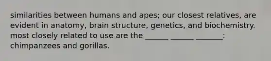 similarities between humans and apes; our closest relatives, are evident in anatomy, <a href='https://www.questionai.com/knowledge/ktoMcX4mpZ-brain-structure' class='anchor-knowledge'>brain structure</a>, genetics, and biochemistry. most closely related to use are the ______ ______ _______: chimpanzees and gorillas.