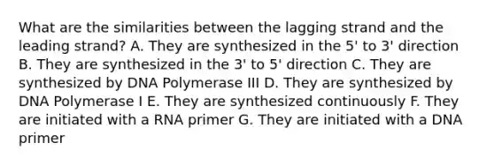 What are the similarities between the lagging strand and the leading strand? A. They are synthesized in the 5' to 3' direction B. They are synthesized in the 3' to 5' direction C. They are synthesized by DNA Polymerase III D. They are synthesized by DNA Polymerase I E. They are synthesized continuously F. They are initiated with a RNA primer G. They are initiated with a DNA primer