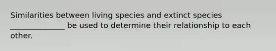 Similarities between living species and extinct species ______________ be used to determine their relationship to each other.