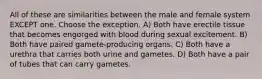 All of these are similarities between the male and female system EXCEPT one. Choose the exception. A) Both have erectile tissue that becomes engorged with blood during sexual excitement. B) Both have paired gamete-producing organs. C) Both have a urethra that carries both urine and gametes. D) Both have a pair of tubes that can carry gametes.