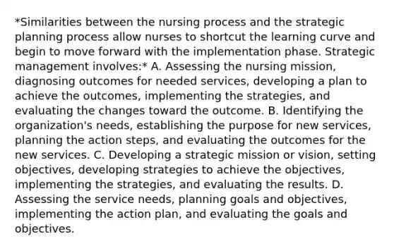 *Similarities between the nursing process and the strategic planning process allow nurses to shortcut the learning curve and begin to move forward with the implementation phase. Strategic management involves:* A. Assessing the nursing mission, diagnosing outcomes for needed services, developing a plan to achieve the outcomes, implementing the strategies, and evaluating the changes toward the outcome. B. Identifying the organization's needs, establishing the purpose for new services, planning the action steps, and evaluating the outcomes for the new services. C. Developing a strategic mission or vision, setting objectives, developing strategies to achieve the objectives, implementing the strategies, and evaluating the results. D. Assessing the service needs, planning goals and objectives, implementing the action plan, and evaluating the goals and objectives.