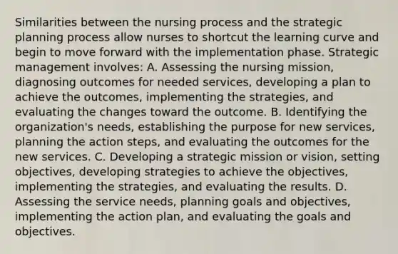 Similarities between the nursing process and the strategic planning process allow nurses to shortcut the learning curve and begin to move forward with the implementation phase. Strategic management involves: A. Assessing the nursing mission, diagnosing outcomes for needed services, developing a plan to achieve the outcomes, implementing the strategies, and evaluating the changes toward the outcome. B. Identifying the organization's needs, establishing the purpose for new services, planning the action steps, and evaluating the outcomes for the new services. C. Developing a strategic mission or vision, setting objectives, developing strategies to achieve the objectives, implementing the strategies, and evaluating the results. D. Assessing the service needs, planning goals and objectives, implementing the action plan, and evaluating the goals and objectives.