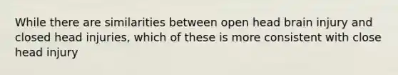 While there are similarities between open head brain injury and closed head injuries, which of these is more consistent with close head injury