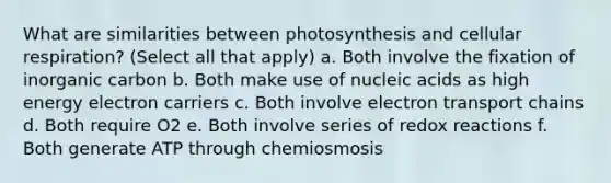 What are similarities between photosynthesis and <a href='https://www.questionai.com/knowledge/k1IqNYBAJw-cellular-respiration' class='anchor-knowledge'>cellular respiration</a>? (Select all that apply) a. Both involve the fixation of inorganic carbon b. Both make use of nucleic acids as high energy electron carriers c. Both involve electron transport chains d. Both require O2 e. Both involve series of redox reactions f. Both generate ATP through chemiosmosis