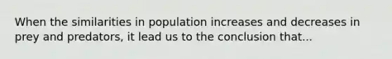 When the similarities in population increases and decreases in prey and predators, it lead us to the conclusion that...