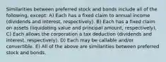 Similarities between preferred stock and bonds include all of the following, except: A) Each has a fixed claim to annual income (dividends and interest, respectively). B) Each has a fixed claim on assets (liquidating value and principal amount, respectively). C) Each allows the corporation a tax deduction (dividends and interest, respectively). D) Each may be callable and/or convertible. E) All of the above are similarities between preferred stock and bonds.