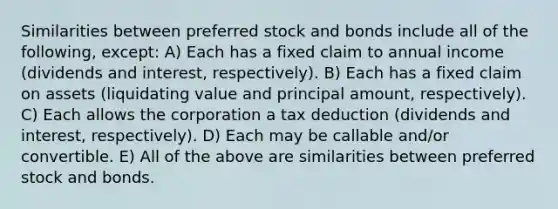 Similarities between preferred stock and bonds include all of the following, except: A) Each has a fixed claim to annual income (dividends and interest, respectively). B) Each has a fixed claim on assets (liquidating value and principal amount, respectively). C) Each allows the corporation a tax deduction (dividends and interest, respectively). D) Each may be callable and/or convertible. E) All of the above are similarities between preferred stock and bonds.