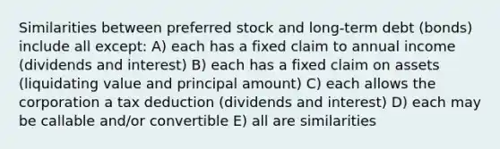 Similarities between preferred stock and long-term debt (bonds) include all except: A) each has a fixed claim to annual income (dividends and interest) B) each has a fixed claim on assets (liquidating value and principal amount) C) each allows the corporation a tax deduction (dividends and interest) D) each may be callable and/or convertible E) all are similarities