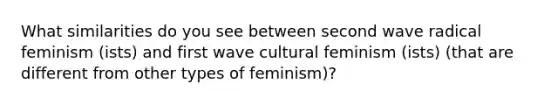 What similarities do you see between second wave radical feminism (ists) and first wave cultural feminism (ists) (that are different from other types of feminism)?