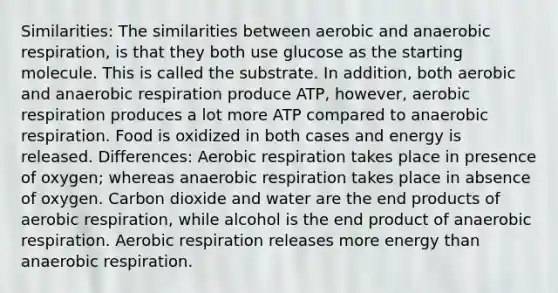 Similarities: The similarities between aerobic and anaerobic respiration, is that they both use glucose as the starting molecule. This is called the substrate. In addition, both aerobic and anaerobic respiration produce ATP, however, aerobic respiration produces a lot more ATP compared to anaerobic respiration. Food is oxidized in both cases and energy is released. Differences: Aerobic respiration takes place in presence of oxygen; whereas anaerobic respiration takes place in absence of oxygen. Carbon dioxide and water are the end products of aerobic respiration, while alcohol is the end product of anaerobic respiration. Aerobic respiration releases more energy than anaerobic respiration.