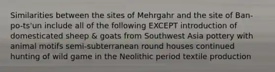 Similarities between the sites of Mehrgahr and the site of Ban-po-ts'un include all of the following EXCEPT introduction of domesticated sheep & goats from Southwest Asia pottery with animal motifs semi-subterranean round houses continued hunting of wild game in the Neolithic period textile production