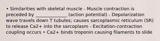 • Similarities with skeletal muscle - Muscle contraction is preceded by ______________ (action potential) - Depolarization wave travels down T tubules; causes sarcoplasmic reticulum (SR) to release Ca2+ into the sarcoplasm - Excitation-contraction coupling occurs • Ca2+ binds troponin causing filaments to slide