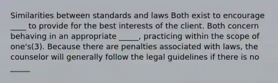 Similarities between standards and laws Both exist to encourage ____ to provide for the best interests of the client. Both concern behaving in an appropriate _____, practicing within the scope of one's(3). Because there are penalties associated with laws, the counselor will generally follow the legal guidelines if there is no _____