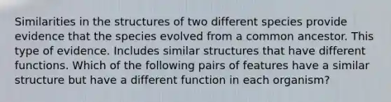 Similarities in the structures of two different species provide evidence that the species evolved from a common ancestor. This type of evidence. Includes similar structures that have different functions. Which of the following pairs of features have a similar structure but have a different function in each organism?