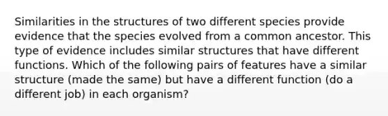 Similarities in the structures of two different species provide evidence that the species evolved from a common ancestor. This type of evidence includes similar structures that have different functions. Which of the following pairs of features have a similar structure (made the same) but have a different function (do a different job) in each organism?