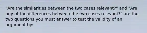 "Are the similarities between the two cases relevant?" and "Are any of the differences between the two cases relevant?" are the two questions you must answer to test the validity of an argument by: