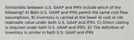 Similarities between U.S. GAAP and IFRS include which of the following? A) Both U.S. GAAP and IFRS permit the same cost flow assumptions. B) Inventory is carried at the lower of cost or net realizable value under both U.S. GAAP and IFRS. C) Direct costing is required under both U.S. GAAP and IFRS. D) The definition of inventory is similar in both U.S. GAAP and IFRS