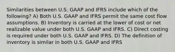 Similarities between U.S. GAAP and IFRS include which of the following? A) Both U.S. GAAP and IFRS permit the same cost flow assumptions. B) Inventory is carried at the lower of cost or net realizable value under both U.S. GAAP and IFRS. C) Direct costing is required under both U.S. GAAP and IFRS. D) The definition of inventory is similar in both U.S. GAAP and IFRS