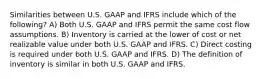 Similarities between U.S. GAAP and IFRS include which of the following? A) Both U.S. GAAP and IFRS permit the same cost flow assumptions. B) Inventory is carried at the lower of cost or net realizable value under both U.S. GAAP and IFRS. C) Direct costing is required under both U.S. GAAP and IFRS. D) The definition of inventory is similar in both U.S. GAAP and IFRS.