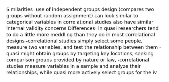 Similarities- use of independent groups design (compares two groups without random assignment) can look similar to categorical variables in correlational studies also have similar internal validity concerns Differences- in quasi researchers tend to do a little more meddling than they do in most correlational designs -correlational studies simply select some people, measure two variables, and test the relationship between them -quasi might obtain groups by targeting key locations, seeking comparison groups provided by nature or law, -correlational studies measure variables in a sample and analyze their relationships, while quasi more actively select groups for the iv