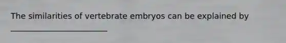 The similarities of vertebrate embryos can be explained by ________________________